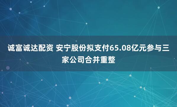 诚富诚达配资 安宁股份拟支付65.08亿元参与三家公司合并重整