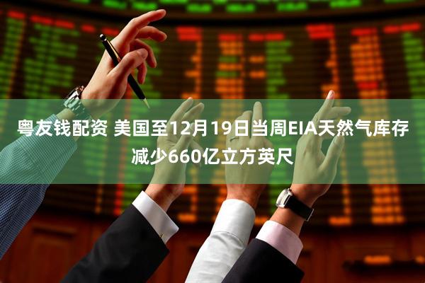 粤友钱配资 美国至12月19日当周EIA天然气库存减少660亿立方英尺