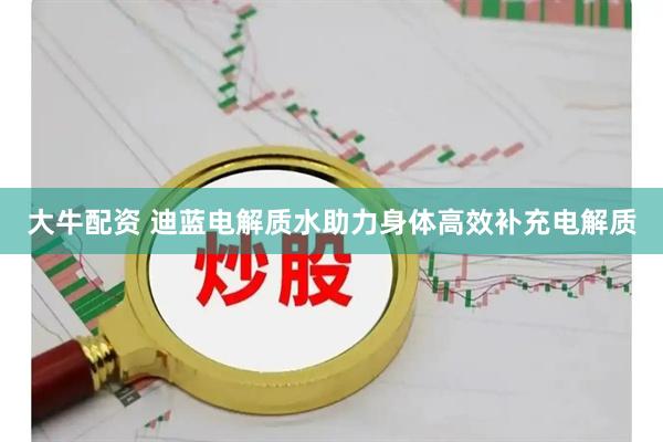 大牛配资 迪蓝电解质水助力身体高效补充电解质