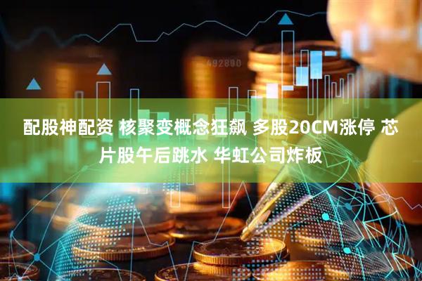 配股神配资 核聚变概念狂飙 多股20CM涨停 芯片股午后跳水 华虹公司炸板