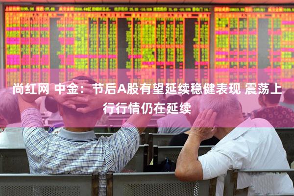 尚红网 中金：节后A股有望延续稳健表现 震荡上行行情仍在延续