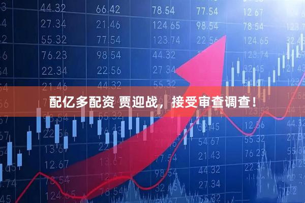 配亿多配资 贾迎战，接受审查调查！