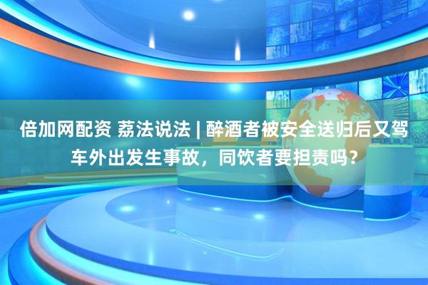倍加网配资 荔法说法 | 醉酒者被安全送归后又驾车外出发生事故，同饮者要担责吗？