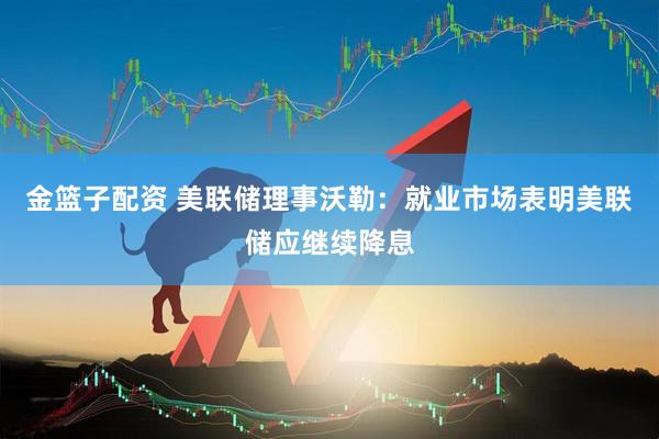 金篮子配资 美联储理事沃勒：就业市场表明美联储应继续降息