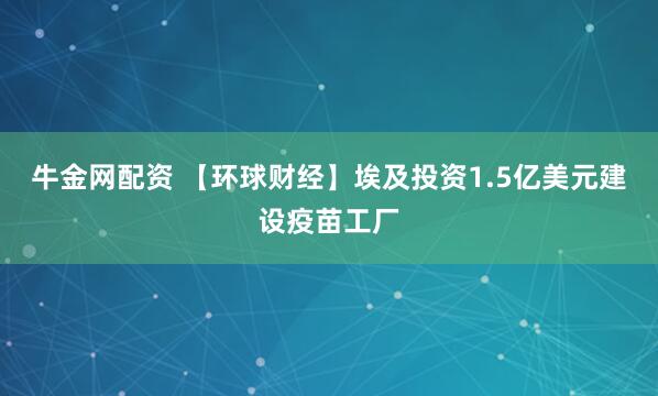 牛金网配资 【环球财经】埃及投资1.5亿美元建设疫苗工厂