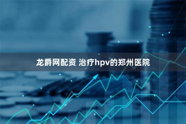 龙爵网配资 治疗hpv的郑州医院