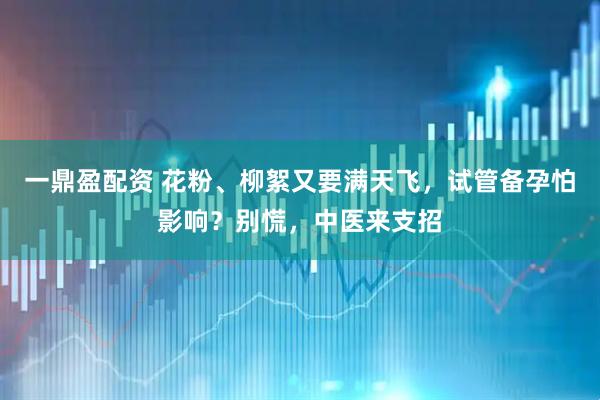 一鼎盈配资 花粉、柳絮又要满天飞，试管备孕怕影响？别慌，中医来支招