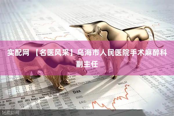 实配网 【名医风采】乌海市人民医院手术麻醉科副主任