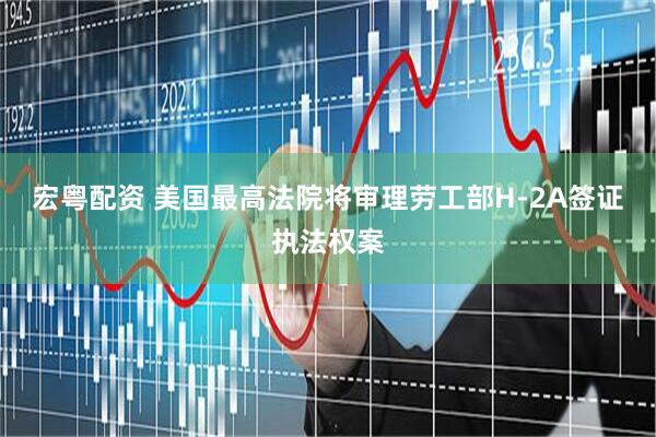 宏粤配资 美国最高法院将审理劳工部H-2A签证执法权案